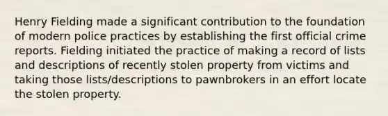 Henry Fielding made a significant contribution to the foundation of modern police practices by establishing the first official crime reports. Fielding initiated the practice of making a record of lists and descriptions of recently stolen property from victims and taking those lists/descriptions to pawnbrokers in an effort locate the stolen property.