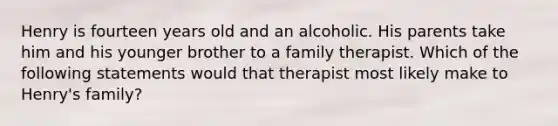 Henry is fourteen years old and an alcoholic. His parents take him and his younger brother to a family therapist. Which of the following statements would that therapist most likely make to Henry's family?