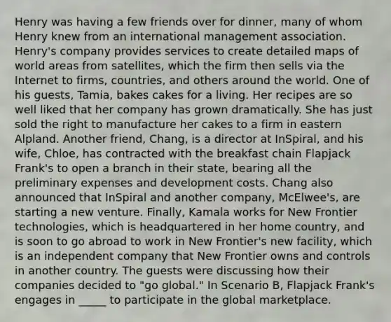 Henry was having a few friends over for dinner, many of whom Henry knew from an international management association. Henry's company provides services to create detailed maps of world areas from satellites, which the firm then sells via the Internet to firms, countries, and others around the world. One of his guests, Tamia, bakes cakes for a living. Her recipes are so well liked that her company has grown dramatically. She has just sold the right to manufacture her cakes to a firm in eastern Alpland. Another friend, Chang, is a director at InSpiral, and his wife, Chloe, has contracted with the breakfast chain Flapjack Frank's to open a branch in their state, bearing all the preliminary expenses and development costs. Chang also announced that InSpiral and another company, McElwee's, are starting a new venture. Finally, Kamala works for New Frontier technologies, which is headquartered in her home country, and is soon to go abroad to work in New Frontier's new facility, which is an independent company that New Frontier owns and controls in another country. The guests were discussing how their companies decided to "go global." In Scenario B, Flapjack Frank's engages in _____ to participate in the global marketplace.
