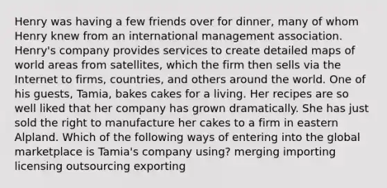 Henry was having a few friends over for dinner, many of whom Henry knew from an international management association. Henry's company provides services to create detailed maps of world areas from satellites, which the firm then sells via the Internet to firms, countries, and others around the world. One of his guests, Tamia, bakes cakes for a living. Her recipes are so well liked that her company has grown dramatically. She has just sold the right to manufacture her cakes to a firm in eastern Alpland. Which of the following ways of entering into the global marketplace is Tamia's company using? merging importing licensing outsourcing exporting