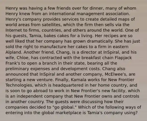 Henry was having a few friends over for dinner, many of whom Henry knew from an international management association. Henry's company provides services to create detailed maps of world areas from satellites, which the firm then sells via the Internet to firms, countries, and others around the world. One of his guests, Tamia, bakes cakes for a living. Her recipes are so well liked that her company has grown dramatically. She has just sold the right to manufacture her cakes to a firm in eastern Alpland. Another friend, Chang, is a director at InSpiral, and his wife, Chloe, has contracted with the breakfast chain Flapjack Frank's to open a branch in their state, bearing all the preliminary expenses and development costs. Chang also announced that InSpiral and another company, McElwee's, are starting a new venture. Finally, Kamala works for New Frontier Technologies, which is headquartered in her home country, and is soon to go abroad to work in New Frontier's new facility, which is an independent company that New Frontier owns and controls in another country. The guests were discussing how their companies decided to "go global." Which of the following ways of entering into the global marketplace is Tamia's company using?