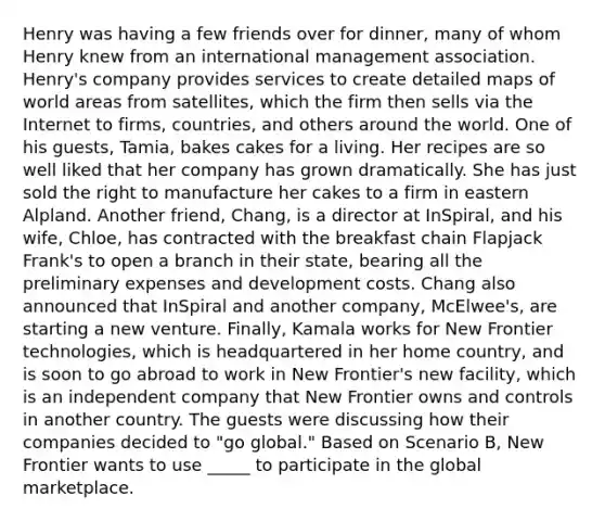 Henry was having a few friends over for dinner, many of whom Henry knew from an international management association. Henry's company provides services to create detailed maps of world areas from satellites, which the firm then sells via the Internet to firms, countries, and others around the world. One of his guests, Tamia, bakes cakes for a living. Her recipes are so well liked that her company has grown dramatically. She has just sold the right to manufacture her cakes to a firm in eastern Alpland. Another friend, Chang, is a director at InSpiral, and his wife, Chloe, has contracted with the breakfast chain Flapjack Frank's to open a branch in their state, bearing all the preliminary expenses and development costs. Chang also announced that InSpiral and another company, McElwee's, are starting a new venture. Finally, Kamala works for New Frontier technologies, which is headquartered in her home country, and is soon to go abroad to work in New Frontier's new facility, which is an independent company that New Frontier owns and controls in another country. The guests were discussing how their companies decided to "go global." Based on Scenario B, New Frontier wants to use _____ to participate in the global marketplace.