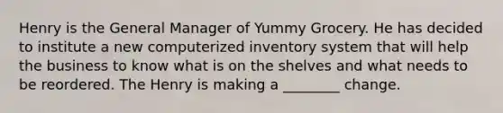 Henry is the General Manager of Yummy Grocery. He has decided to institute a new computerized inventory system that will help the business to know what is on the shelves and what needs to be reordered. The Henry is making a ________ change.