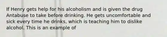 If Henry gets help for his alcoholism and is given the drug Antabuse to take before drinking. He gets uncomfortable and sick every time he drinks, which is teaching him to dislike alcohol. This is an example of