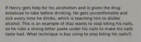 If Henry gets help for his alcoholism and is given the drug Antabuse to take before drinking. He gets uncomfortable and sick every time he drinks, which is teaching him to dislike alcohol. This is an example of (Kaz wants to stop biting his nails, so he rubs a strong bitter paste under his nails to make his nails taste bad. What technique is Kaz using to stop biting his nails?)