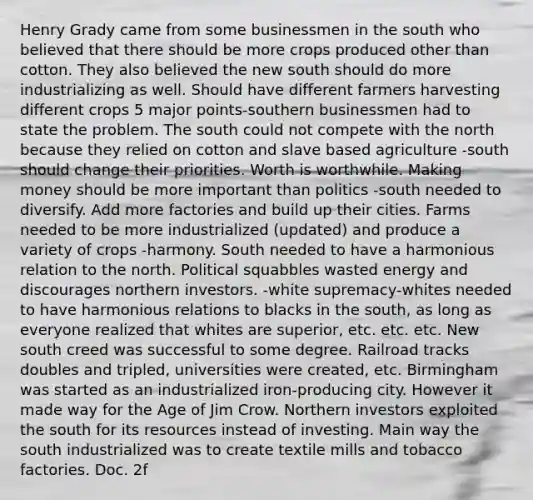 Henry Grady came from some businessmen in the south who believed that there should be more crops produced other than cotton. They also believed the new south should do more industrializing as well. Should have different farmers harvesting different crops 5 major points-southern businessmen had to state the problem. The south could not compete with the north because they relied on cotton and slave based agriculture -south should change their priorities. Worth is worthwhile. Making money should be more important than politics -south needed to diversify. Add more factories and build up their cities. Farms needed to be more industrialized (updated) and produce a variety of crops -harmony. South needed to have a harmonious relation to the north. Political squabbles wasted energy and discourages northern investors. -white supremacy-whites needed to have harmonious relations to blacks in the south, as long as everyone realized that whites are superior, etc. etc. etc. New south creed was successful to some degree. Railroad tracks doubles and tripled, universities were created, etc. Birmingham was started as an industrialized iron-producing city. However it made way for the Age of Jim Crow. Northern investors exploited the south for its resources instead of investing. Main way the south industrialized was to create textile mills and tobacco factories. Doc. 2f