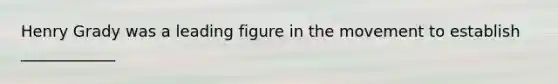 Henry Grady was a leading figure in the movement to establish ____________