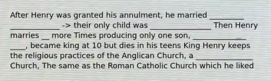 After Henry was granted his annulment, he married _________ _____________ -> their only child was ________________ Then Henry marries __ more Times producing only one son, ______________ ____, became king at 10 but dies in his teens King Henry keeps the religious practices of the Anglican Church, a _______________ Church, The same as the Roman Catholic Church which he liked