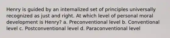 Henry is guided by an internalized set of principles universally recognized as just and right. At which level of personal moral development is Henry? a. Preconventional level b. Conventional level c. Postconventional level d. Paraconventional level