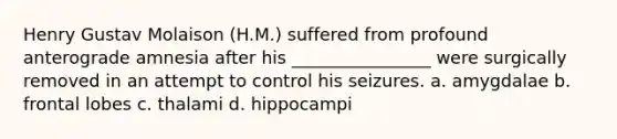 Henry Gustav Molaison (H.M.) suffered from profound anterograde amnesia after his ________________ were surgically removed in an attempt to control his seizures. a. amygdalae b. frontal lobes c. thalami d. hippocampi