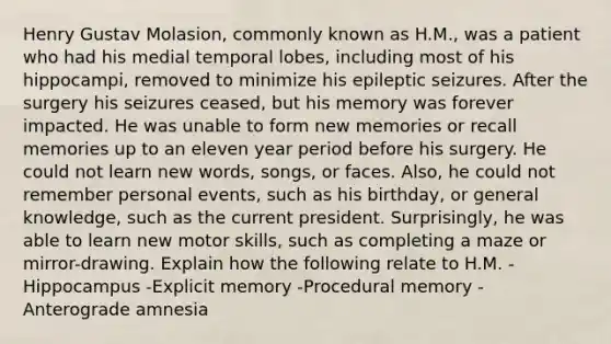 Henry Gustav Molasion, commonly known as H.M., was a patient who had his medial temporal lobes, including most of his hippocampi, removed to minimize his epileptic seizures. After the surgery his seizures ceased, but his memory was forever impacted. He was unable to form new memories or recall memories up to an eleven year period before his surgery. He could not learn new words, songs, or faces. Also, he could not remember personal events, such as his birthday, or general knowledge, such as the current president. Surprisingly, he was able to learn new motor skills, such as completing a maze or mirror-drawing. Explain how the following relate to H.M. -Hippocampus -Explicit memory -Procedural memory -Anterograde amnesia