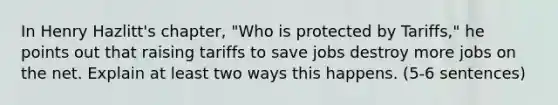 In Henry Hazlitt's chapter, "Who is protected by Tariffs," he points out that raising tariffs to save jobs destroy more jobs on the net. Explain at least two ways this happens. (5-6 sentences)