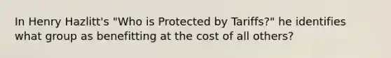 In Henry Hazlitt's "Who is Protected by Tariffs?" he identifies what group as benefitting at the cost of all others?