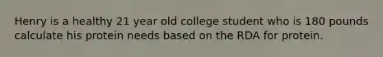 Henry is a healthy 21 year old college student who is 180 pounds calculate his protein needs based on the RDA for protein.