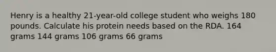 Henry is a healthy 21-year-old college student who weighs 180 pounds. Calculate his protein needs based on the RDA. 164 grams 144 grams 106 grams 66 grams