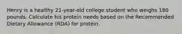 Henry is a healthy 21-year-old college student who weighs 180 pounds. Calculate his protein needs based on the Recommended Dietary Allowance (RDA) for protein.