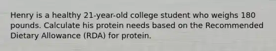 Henry is a healthy 21-year-old college student who weighs 180 pounds. Calculate his protein needs based on the Recommended Dietary Allowance (RDA) for protein.