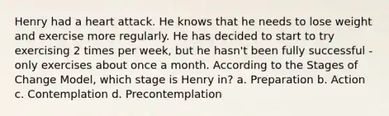 Henry had a heart attack. He knows that he needs to lose weight and exercise more regularly. He has decided to start to try exercising 2 times per week, but he hasn't been fully successful - only exercises about once a month. According to the Stages of Change Model, which stage is Henry in? a. Preparation b. Action c. Contemplation d. Precontemplation