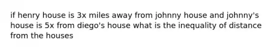 if henry house is 3x miles away from johnny house and johnny's house is 5x from diego's house what is the inequality of distance from the houses