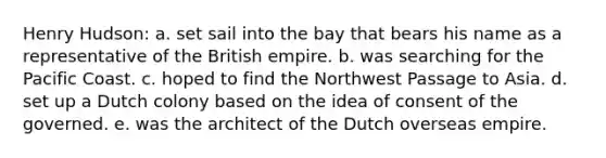 Henry Hudson: a. set sail into the bay that bears his name as a representative of the British empire. b. was searching for the Pacific Coast. c. hoped to find the Northwest Passage to Asia. d. set up a Dutch colony based on the idea of consent of the governed. e. was the architect of the Dutch overseas empire.