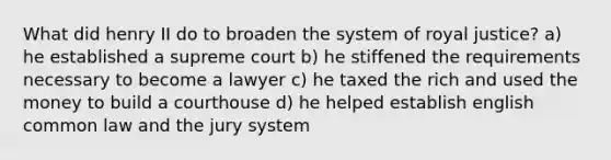 What did henry II do to broaden the system of royal justice? a) he established a supreme court b) he stiffened the requirements necessary to become a lawyer c) he taxed the rich and used the money to build a courthouse d) he helped establish english common law and the jury system