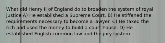 What did Henry II of England do to broaden the system of royal justice A) He established a Supreme Court. B) He stiffened the requirements necessary to become a lawyer. C) He taxed the rich and used the money to build a court house. D) He established English common law and the jury system.