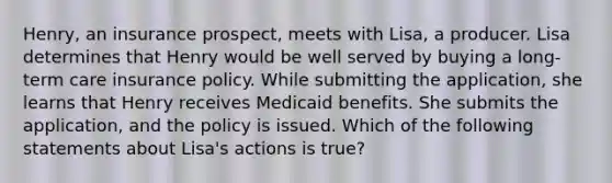 Henry, an insurance prospect, meets with Lisa, a producer. Lisa determines that Henry would be well served by buying a long-term care insurance policy. While submitting the application, she learns that Henry receives Medicaid benefits. She submits the application, and the policy is issued. Which of the following statements about Lisa's actions is true?