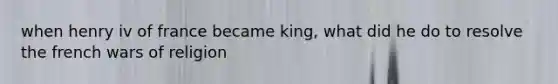 when henry iv of france became king, what did he do to resolve the french wars of religion