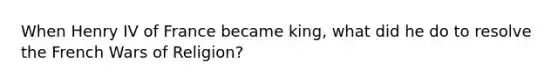 When Henry IV of France became king, what did he do to resolve the French Wars of Religion?