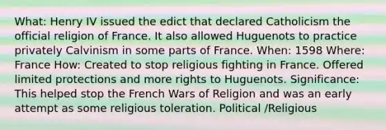 What: Henry IV issued the edict that declared Catholicism the official religion of France. It also allowed Huguenots to practice privately Calvinism in some parts of France. When: 1598 Where: France How: Created to stop religious fighting in France. Offered limited protections and more rights to Huguenots. Significance: This helped stop the French Wars of Religion and was an early attempt as some religious toleration. Political /Religious