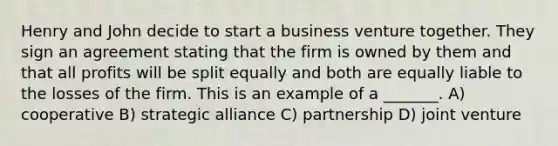 Henry and John decide to start a business venture together. They sign an agreement stating that the firm is owned by them and that all profits will be split equally and both are equally liable to the losses of the firm. This is an example of a _______. A) cooperative B) strategic alliance C) partnership D) joint venture