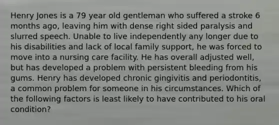 Henry Jones is a 79 year old gentleman who suffered a stroke 6 months ago, leaving him with dense right sided paralysis and slurred speech. Unable to live independently any longer due to his disabilities and lack of local family support, he was forced to move into a nursing care facility. He has overall adjusted well, but has developed a problem with persistent bleeding from his gums. Henry has developed chronic gingivitis and periodontitis, a common problem for someone in his circumstances. Which of the following factors is least likely to have contributed to his oral condition?