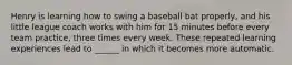 Henry is learning how to swing a baseball bat properly, and his little league coach works with him for 15 minutes before every team practice, three times every week. These repeated learning experiences lead to ______ in which it becomes more automatic.