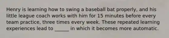 Henry is learning how to swing a baseball bat properly, and his little league coach works with him for 15 minutes before every team practice, three times every week. These repeated learning experiences lead to ______ in which it becomes more automatic.