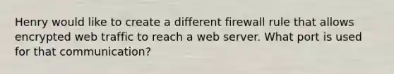 Henry would like to create a different firewall rule that allows encrypted web traffic to reach a web server. What port is used for that communication?