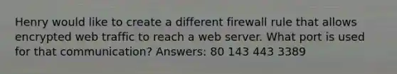 Henry would like to create a different firewall rule that allows encrypted web traffic to reach a web server. What port is used for that communication? Answers: 80 143 443 3389