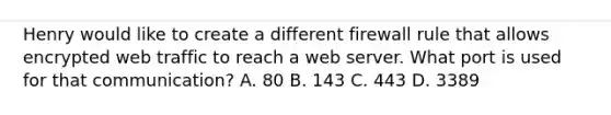 Henry would like to create a different firewall rule that allows encrypted web traffic to reach a web server. What port is used for that communication? A. 80 B. 143 C. 443 D. 3389