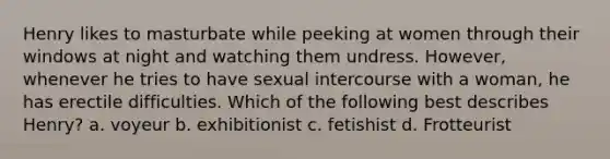 Henry likes to masturbate while peeking at women through their windows at night and watching them undress. However, whenever he tries to have sexual intercourse with a woman, he has erectile difficulties. Which of the following best describes Henry? a. voyeur b. exhibitionist c. fetishist d. Frotteurist