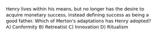 Henry lives within his means, but no longer has the desire to acquire monetary success, instead defining success as being a good father. Which of Merton's adaptations has Henry adopted? A) Conformity B) Retreatist C) Innovation D) Ritualism