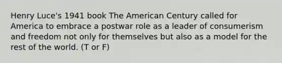 Henry Luce's 1941 book The American Century called for America to embrace a postwar role as a leader of consumerism and freedom not only for themselves but also as a model for the rest of the world. (T or F)