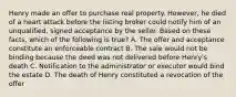 Henry made an offer to purchase real property. However, he died of a heart attack before the listing broker could notify him of an unqualified, signed acceptance by the seller. Based on these facts, which of the following is true? A. The offer and acceptance constitute an enforceable contract B. The sale would not be binding because the deed was not delivered before Henry's death C. Notification to the administrator or executor would bind the estate D. The death of Henry constituted a revocation of the offer