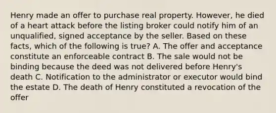 Henry made an offer to purchase real property. However, he died of a heart attack before the listing broker could notify him of an unqualified, signed acceptance by the seller. Based on these facts, which of the following is true? A. The offer and acceptance constitute an enforceable contract B. The sale would not be binding because the deed was not delivered before Henry's death C. Notification to the administrator or executor would bind the estate D. The death of Henry constituted a revocation of the offer