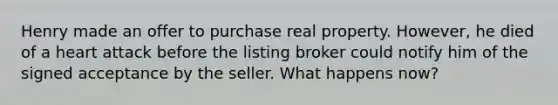 Henry made an offer to purchase real property. However, he died of a heart attack before the listing broker could notify him of the signed acceptance by the seller. What happens now?