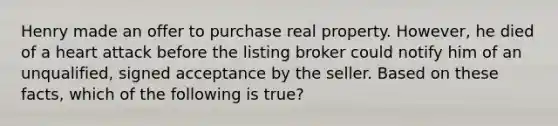 Henry made an offer to purchase real property. However, he died of a heart attack before the listing broker could notify him of an unqualified, signed acceptance by the seller. Based on these facts, which of the following is true?