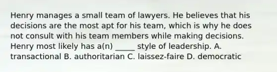 Henry manages a small team of lawyers. He believes that his decisions are the most apt for his team, which is why he does not consult with his team members while making decisions. Henry most likely has a(n) _____ style of leadership. A. transactional B. authoritarian C. laissez-faire D. democratic