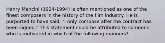 Henry Mancini (1924-1994) is often mentioned as one of the finest composers in the history of the film industry. He is purported to have said, "I only compose after the contract has been signed." This statement could be attributed to someone who is motivated in which of the following manners?