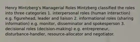 Henry Mintzberg's Managerial Roles Mintzberg classified the roles into three categories 1. interpersonal roles (human interaction) e.g. figurehead, leader and liaison 2. informational roles (sharing information) e.g. monitor, disseminator and spokesperson 3. decisional roles (decision-making) e.g. entrepreneur, disturbance-handler, resource-allocator and negotiator.