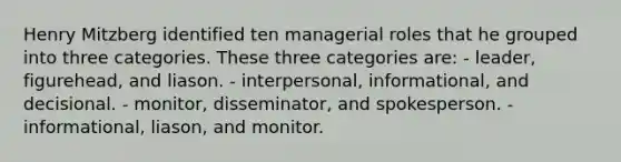 Henry Mitzberg identified ten managerial roles that he grouped into three categories. These three categories are:​ ​- leader, figurehead, and liason. ​- interpersonal, informational, and decisional. ​- monitor, disseminator, and spokesperson. ​- informational, liason, and monitor.