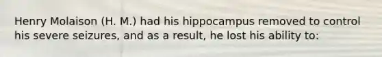 Henry Molaison (H. M.) had his hippocampus removed to control his severe seizures, and as a result, he lost his ability to: