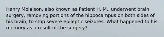 Henry Molaison, also known as Patient H. M., underwent brain surgery, removing portions of the hippocampus on both sides of his brain, to stop severe epileptic seizures. What happened to his memory as a result of the surgery?